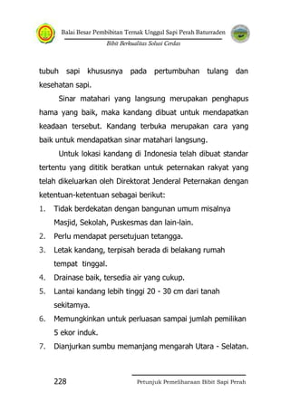 Balai Besar Pembibitan Ternak Unggul Sapi Perah Baturraden
Bibit Berkualitas Solusi Cerdas
Petunjuk Pemeliharaan Bibit Sapi Perah228
tubuh sapi khususnya pada pertumbuhan tulang dan
kesehatan sapi.
Sinar matahari yang langsung merupakan penghapus
hama yang baik, maka kandang dibuat untuk mendapatkan
keadaan tersebut. Kandang terbuka merupakan cara yang
baik untuk mendapatkan sinar matahari langsung.
Untuk lokasi kandang di Indonesia telah dibuat standar
tertentu yang dititik beratkan untuk peternakan rakyat yang
telah dikeluarkan oleh Direktorat Jenderal Peternakan dengan
ketentuan-ketentuan sebagai berikut:
1. Tidak berdekatan dengan bangunan umum misalnya
Masjid, Sekolah, Puskesmas dan lain-lain.
2. Perlu mendapat persetujuan tetangga.
3. Letak kandang, terpisah berada di belakang rumah
tempat tinggal.
4. Drainase baik, tersedia air yang cukup.
5. Lantai kandang lebih tinggi 20 - 30 cm dari tanah
sekitamya.
6. Memungkinkan untuk perluasan sampai jumlah pemilikan
5 ekor induk.
7. Dianjurkan sumbu memanjang mengarah Utara - Selatan.
 