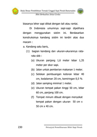 Balai Besar Pembibitan Ternak Unggul Sapi Perah Baturraden
Bibit Berkualitas Solusi Cerdas
Petunjuk Pemeliharaan Bibit Sapi Perah230
biasanya leher sapi diikat dengan tali atau rantai.
Di Indonesia umumnya sapi-sapi dipelihara
dengan menggunakan sistim ini. Berdasarkan
konstruksinya kandang sistim ini terdiri atas dua
macam :
a. Kandang satu baris,
(1) bagian kandang dan ukuran-ukurannya rata-
rata sbb :
(a) Ukuran panjang 1,6 meter lebar 1,35
meter per ekor sapi.
(b) Jalan untuk pemberian makanan 1 meter.
(c) Selokan pembuangan kotoran lebar 40
cm, kedalaman 20 cm, kemiringan 0,5 %
(d) Jalan samping minimal 1 meter.
(e) Ukuran tempat pakan tinggi 50 cm, lebar
60 cm, panjang 100 cm.
(f) Tempat minum dibuat dengan menyekat
tempat pakan dengan ukuran 50 cm x
50 cm x 40 cm.
 