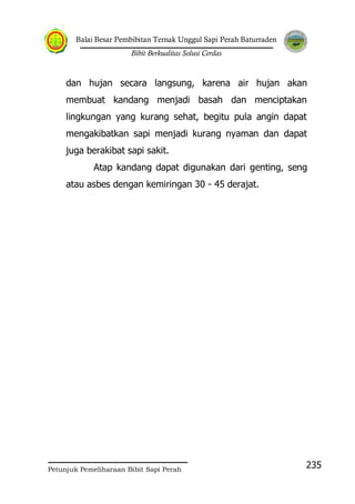 Balai Besar Pembibitan Ternak Unggul Sapi Perah Baturraden
Bibit Berkualitas Solusi Cerdas
Petunjuk Pemeliharaan Bibit Sapi Perah
235
dan hujan secara langsung, karena air hujan akan
membuat kandang menjadi basah dan menciptakan
lingkungan yang kurang sehat, begitu pula angin dapat
mengakibatkan sapi menjadi kurang nyaman dan dapat
juga berakibat sapi sakit.
Atap kandang dapat digunakan dari genting, seng
atau asbes dengan kemiringan 30 - 45 derajat.
 