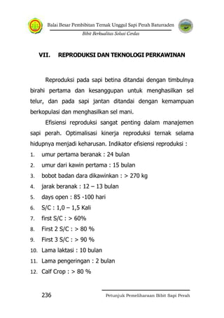 Balai Besar Pembibitan Ternak Unggul Sapi Perah Baturraden
Bibit Berkualitas Solusi Cerdas
Petunjuk Pemeliharaan Bibit Sapi Perah236
VII. REPRODUKSI DAN TEKNOLOGI PERKAWINAN
Reproduksi pada sapi betina ditandai dengan timbulnya
birahi pertama dan kesanggupan untuk menghasilkan sel
telur, dan pada sapi jantan ditandai dengan kemampuan
berkopulasi dan menghasilkan sel mani.
Efisiensi reproduksi sangat penting dalam manajemen
sapi perah. Optimalisasi kinerja reproduksi ternak selama
hidupnya menjadi keharusan. Indikator efisiensi reproduksi :
1. umur pertama beranak : 24 bulan
2. umur dari kawin pertama : 15 bulan
3. bobot badan dara dikawinkan : > 270 kg
4. jarak beranak : 12 – 13 bulan
5. days open : 85 -100 hari
6. S/C : 1,0 – 1,5 Kali
7. first S/C : > 60%
8. First 2 S/C : > 80 %
9. First 3 S/C : > 90 %
10. Lama laktasi : 10 bulan
11. Lama pengeringan : 2 bulan
12. Calf Crop : > 80 %
 