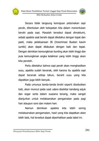 Balai Besar Pembibitan Ternak Unggul Sapi Perah Baturraden
Bibit Berkualitas Solusi Cerdas
Petunjuk Pemeliharaan Bibit Sapi Perah
241
Secara tidak langsung kemajuan petemakan sapi
perah, ditentukan oleh ketepatan kita dalam menentukan
berahi pada sapi. Masalah tersebut dapat dimaklumi,
sebab apabila saat berahi dapat diketahui dengan tepat dan
pasti, maka pelaksanaan IB (Inseminasi Buatan kawin
suntik) akan dapat dilakukan dengan baik dan tepat.
Dengan demikian kemungkinan bunting akan lebih tinggi dan
pula kemungkinan angka kelahiran yang lebih tinggi akan
kita peroleh.
Perlu diketahui bahwa sapi perah akan menghasilkan
susu, apabila sudah beranak, oleh karena itu apabila sapi
dapat beranak setiap tahun, berarti susu yang kita
dapatkan juga lebih banyak.
Pada umunya tanda-tanda birahi seperti disebutkan
tadi, akan muncul pada saat udara disekitar kandang sejuk
dan segar serta dalam suasana tenang, maka sangat
dianjurkan untuk melaksanakan pengamatan pada pagi
hari ataupun sore dan malam hari.
Namun demikian apabila kita lebih sering
melaksanakan pengamatan, hasil yang kita dapatkan akan
lebih baik, hal tersebut dapat diperhatikan pada tabel ini.
 