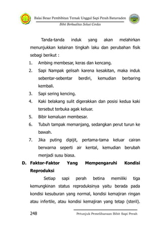 Balai Besar Pembibitan Ternak Unggul Sapi Perah Baturraden
Bibit Berkualitas Solusi Cerdas
Petunjuk Pemeliharaan Bibit Sapi Perah248
Tanda-tanda induk yang akan melahirkan
menunjukkan kelainan tingkah laku dan perubahan fisik
sebagi berikut :
1. Ambing membesar, keras dan kencang.
2. Sapi Nampak gelisah karena kesakitan, maka induk
sebentar-sebentar berdiri, kemudian berbaring
kembali.
3. Sapi sering kencing.
4. Kaki belakang sulit digerakkan dan posisi kedua kaki
tersebut terbuka agak keluar.
5. Bibir kemaluan membesar.
6. Tubuh tampak memanjang, sedangkan perut turun ke
bawah.
7. Jika puting dipijit, pertama-tama keluar cairan
berwarna seperti air kental, kemudian berubah
menjadi susu biasa.
D. Faktor-Faktor Yang Mempengaruhi Kondisi
Reproduksi
Setiap sapi perah betina memiliki tiga
kemungkinan status reproduksinya yaitu berada pada
kondisi kesuburan yang normal, kondisi kemajiran ringan
atau infertile, atau kondisi kemajiran yang tetap (steril).
 