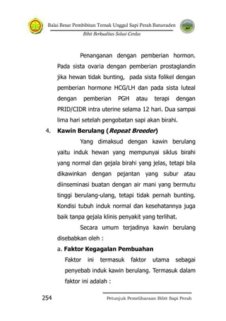 Balai Besar Pembibitan Ternak Unggul Sapi Perah Baturraden
Bibit Berkualitas Solusi Cerdas
Petunjuk Pemeliharaan Bibit Sapi Perah254
Penanganan dengan pemberian hormon.
Pada sista ovaria dengan pemberian prostaglandin
jika hewan tidak bunting, pada sista folikel dengan
pemberian hormone HCG/LH dan pada sista luteal
dengan pemberian PGH atau terapi dengan
PRID/CIDR intra uterine selama 12 hari. Dua sampai
lima hari setelah pengobatan sapi akan birahi.
4. Kawin Berulang (Repeat Breeder)
Yang dimaksud dengan kawin berulang
yaitu induk hewan yang mempunyai siklus birahi
yang normal dan gejala birahi yang jelas, tetapi bila
dikawinkan dengan pejantan yang subur atau
diinseminasi buatan dengan air mani yang bermutu
tinggi berulang-ulang, tetapi tidak pernah bunting.
Kondisi tubuh induk normal dan kesehatannya juga
baik tanpa gejala klinis penyakit yang terlihat.
Secara umum terjadinya kawin berulang
disebabkan oleh :
a. Faktor Kegagalan Pembuahan
Faktor ini termasuk faktor utama sebagai
penyebab induk kawin berulang. Termasuk dalam
faktor ini adalah :
 