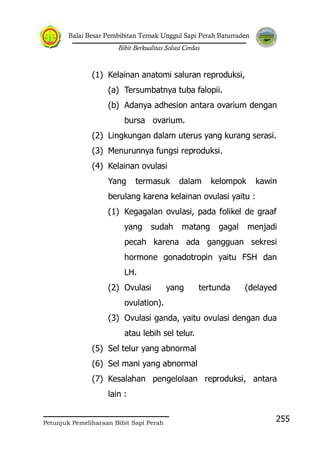Balai Besar Pembibitan Ternak Unggul Sapi Perah Baturraden
Bibit Berkualitas Solusi Cerdas
Petunjuk Pemeliharaan Bibit Sapi Perah
255
(1) Kelainan anatomi saluran reproduksi,
(a) Tersumbatnya tuba falopii.
(b) Adanya adhesion antara ovarium dengan
bursa ovarium.
(2) Lingkungan dalam uterus yang kurang serasi.
(3) Menurunnya fungsi reproduksi.
(4) Kelainan ovulasi
Yang termasuk dalam kelompok kawin
berulang karena kelainan ovulasi yaitu :
(1) Kegagalan ovulasi, pada folikel de graaf
yang sudah matang gagal menjadi
pecah karena ada gangguan sekresi
hormone gonadotropin yaitu FSH dan
LH.
(2) Ovulasi yang tertunda (delayed
ovulation).
(3) Ovulasi ganda, yaitu ovulasi dengan dua
atau lebih sel telur.
(5) Sel telur yang abnormal
(6) Sel mani yang abnormal
(7) Kesalahan pengelolaan reproduksi, antara
lain :
 