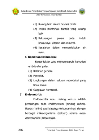 Balai Besar Pembibitan Ternak Unggul Sapi Perah Baturraden
Bibit Berkualitas Solusi Cerdas
Petunjuk Pemeliharaan Bibit Sapi Perah256
(1) Kurang teliti dalam deteksi birahi.
(2) Teknik inseminasi buatan yang kurang
baik
(3) Kekurangan pakan pada induk
khususnya vitamin dan mineral.
(4) Kesalahan dalam memperlakukan air
mani.
b. Kematian Embrio Dini
Faktor-faktor yang mempengaruhi kematian
embrio dini yaitu :
(1) Kelainan genetik.
(2) Penyakit.
(3) Lingkungan dalam saluran reproduksi yang
tidak serasi.
(4) Gangguan hormonal.
5. Endometritis
Endometritis atau radang uterus adalah
peradangan pada endometrium (dinding rahim).
Uterus (rahim) sapi biasanya terkontaminasi dengan
berbagai mikroorganisme (bakteri) selama masa
opuerpurium (masa nifas).
 
