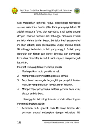 Balai Besar Pembibitan Ternak Unggul Sapi Perah Baturraden
Bibit Berkualitas Solusi Cerdas
Petunjuk Pemeliharaan Bibit Sapi Perah258
sapi merupakan generasi kedua bioteknologi reproduksi
setelah inseminasi buatan (IB). Pada prinsipnya teknik TE
adalah rekayasa fungsi alat reproduksi sapi betina unggul
dengan hormon superovulasi sehingga diperoleh ovulasi
sel telur dalam jumlah besar. Sel telur hasil superovulasi
ini akan dibuahi oleh spermatozoa unggul melalui teknik
IB sehingga terbentuk embrio yang unggul. Embrio yang
diperoleh dari ternak sapi donor, dikoleksi dan dievaluasi,
kemudian ditransfer ke induk sapi resipien sampai terjadi
kelahiran.
Manfaat teknologi transfer embrio adalah :
1. Meningkatkan mutu genetik ternak.
2. Mempercepat peningkatan populasi ternak.
3. Berpotensi mencegah berjangkitnya penyakit hewan
menular yang ditularkan lewat saluran kelamin.
4. Mempercepat pengenalan material genetik baru lewat
ekspor embrio beku.
Keunggulan teknologi transfer embrio dibandingkan
inseminasi buatan adalah:
1. Perbaikan mutu genetik pada IB hanya berasal dari
pejantan unggul sedangkan dengan teknologi TE,
 
