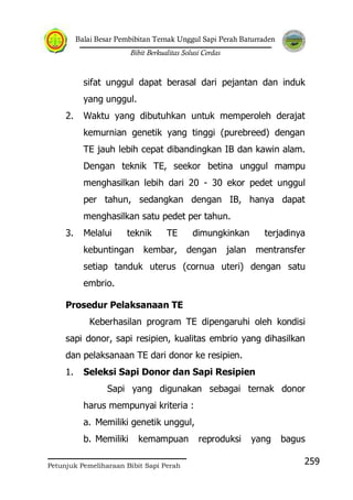 Balai Besar Pembibitan Ternak Unggul Sapi Perah Baturraden
Bibit Berkualitas Solusi Cerdas
Petunjuk Pemeliharaan Bibit Sapi Perah
259
sifat unggul dapat berasal dari pejantan dan induk
yang unggul.
2. Waktu yang dibutuhkan untuk memperoleh derajat
kemurnian genetik yang tinggi (purebreed) dengan
TE jauh lebih cepat dibandingkan IB dan kawin alam.
Dengan teknik TE, seekor betina unggul mampu
menghasilkan lebih dari 20 - 30 ekor pedet unggul
per tahun, sedangkan dengan IB, hanya dapat
menghasilkan satu pedet per tahun.
3. Melalui teknik TE dimungkinkan terjadinya
kebuntingan kembar, dengan jalan mentransfer
setiap tanduk uterus (cornua uteri) dengan satu
embrio.
Prosedur Pelaksanaan TE
Keberhasilan program TE dipengaruhi oleh kondisi
sapi donor, sapi resipien, kualitas embrio yang dihasilkan
dan pelaksanaan TE dari donor ke resipien.
1. Seleksi Sapi Donor dan Sapi Resipien
Sapi yang digunakan sebagai ternak donor
harus mempunyai kriteria :
a. Memiliki genetik unggul,
b. Memiliki kemampuan reproduksi yang bagus
 