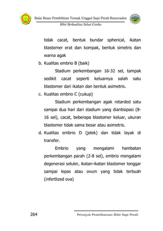 Balai Besar Pembibitan Ternak Unggul Sapi Perah Baturraden
Bibit Berkualitas Solusi Cerdas
Petunjuk Pemeliharaan Bibit Sapi Perah264
tidak cacat, bentuk bundar spherical, ikatan
blastomer erat dan kompak, bentuk simetris dan
warna agak
b. Kualitas embrio B (baik)
Stadium perkembangan 16-32 sel, tampak
sedikit cacat seperti keluarnya salah satu
blastomer dari ikatan dan bentuk asimetris.
c. Kualitas embrio C (cukup)
Stadium perkembangan agak retarded satu
sampai dua hari dari stadium yang diantisipasi (8-
16 sel), cacat, beberapa blastomer keluar, ukuran
blastomer tidak sama besar atau asimetris.
d. Kualitas embrio D (jelek) dan tidak layak di
transfer.
Embrio yang mengalami hambatan
perkembangan parah (2-8 sel), embrio mengalami
degenerasi seluler, ikatan-ikatan blastomer longgar
sampai lepas atau ovum yang tidak terbuah
(infertlized ova)
 