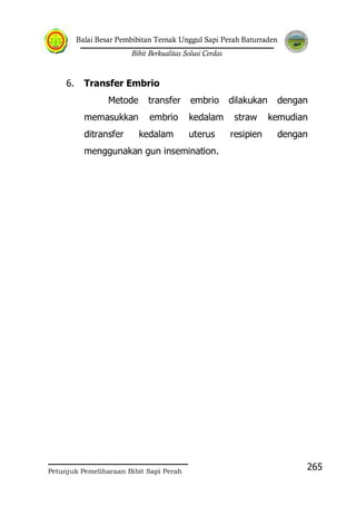 Balai Besar Pembibitan Ternak Unggul Sapi Perah Baturraden
Bibit Berkualitas Solusi Cerdas
Petunjuk Pemeliharaan Bibit Sapi Perah
265
6. Transfer Embrio
Metode transfer embrio dilakukan dengan
memasukkan embrio kedalam straw kemudian
ditransfer kedalam uterus resipien dengan
menggunakan gun insemination.
 