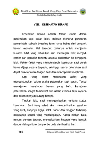 Balai Besar Pembibitan Ternak Unggul Sapi Perah Baturraden
Bibit Berkualitas Solusi Cerdas
Petunjuk Pemeliharaan Bibit Sapi Perah266
VIII. KESEHATAN TERNAK
Kesehatan hewan adalah faktor utama dalam
peternakan sapi perah bibit. Bahkan menurut peraturan
pemerintah, sebuah breeding farm harus bebas dari penyakit
hewan menular. Hal tersebut tentunya untuk menjamin
kualitas bibit yang dihasilkan dan mencegah bibit menjadi
carrier dari penyakit tertentu apabila disebarkan ke pengguna
bibit. Faktor-faktor yang mempengaruhi kesehatan sapi perah
harus dijaga secara terpadu, sehingga usaha petenakan sapi
dapat dilaksanakan dengan baik dan mencapai hasil optimal.
Sapi yang sehat merupakan asset yang
menguntungkan dalam usaha peternakan sapi perah. Tanpa
manajemen kesehatan hewan yang baik, kemajuan
peternakan sangat terhambat dan usaha efisiensi tata laksana
dan pakan menjadi kurang berarti.
Tingkah laku sapi menggambarkan tentang status
kesehatan. Sapi yang sehat akan memperlihatkan gerakan
yang aktif, sikapnya sigap, selalu sadar dan tanggap terhadap
perubahan situasi yang mencurigakan. Napsu makan baik,
minum dengan teratur, mengeluarkan kotoran yang bentuk
dan jumlahnya tidak banyak berbeda dari hari ke hari.
 