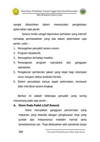 Balai Besar Pembibitan Ternak Unggul Sapi Perah Baturraden
Bibit Berkualitas Solusi Cerdas
Petunjuk Pemeliharaan Bibit Sapi Perah268
sangat dibutuhkan dalam menentukan pengelolaan
peternakan sapi perah.
Secara medis sangat diperlukan perhatian yang intensif
terhadap permasalahan yang ada dalam peternakan sapi
perah, yaitu :
1. Pencegahan penyakit secara umum.
2. Program biosekuriti.
3. Pencegahan terhadap mastitis.
4. Penanganan program reproduksi dan gangguan
reproduksi.
5. Pengaturan pemberian pakan yang tepat bagi kelompok
umur maupun status produksi ternak.
6. Sistem pencatatan semua aspek peternakan, termasuk
data individual secara lengkap
Berikut ini adalah beberapa penyakit yang sering
menyerang pada sapi perah :
A. Diare Pada Pedet (Calf Scours)
Diare merupakan gangguan pencernaan yang
makanan yang ditandai dengan pengeluaran tinja yang
jumlah dan frekuensinya melebihi normal serta
konsistensinya cair. Tinja dikeluarkan oleh penderita tanpa
 