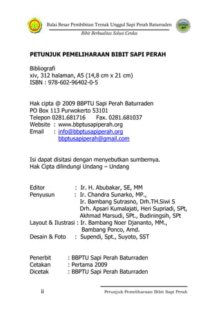 Balai Besar Pembibitan Ternak Unggul Sapi Perah Baturraden
Bibit Berkualitas Solusi Cerdas
Petunjuk Pemeliharaan Bibit Sapi Perahii
PETUNJUK PEMELIHARAAN BIBIT SAPI PERAH
Bibliografi
xiv, 312 halaman, A5 (14,8 cm x 21 cm)
ISBN : 978-602-96402-0-5
Hak cipta @ 2009 BBPTU Sapi Perah Baturraden
PO Box 113 Purwokerto 53101
Telepon 0281.681716 Fax. 0281.681037
Website : www.bbptusapiperah.org
Email : info@bbptusapiperah.org
bbptusapiperah@gmail.com
Isi dapat disitasi dengan menyebutkan sumbernya.
Hak Cipta dilindungi Undang – Undang
Editor : Ir. H. Abubakar, SE, MM
Penyusun : Ir. Chandra Sunarko, MP.,
Ir. Bambang Sutrasno, Drh.TH.Siwi S
Drh. Apsari Kumalajati, Heri Supriadi, SPt,
Akhmad Marsudi, SPt., Budiningsih, SPt
Layout & Ilustrasi : Ir. Bambang Noer Djananto, MM.,
Bambang Ponco, Amd.
Desain & Foto : Supendi, Spt., Suyoto, SST
Penerbit : BBPTU Sapi Perah Baturraden
Cetakan : Pertama 2009
Dicetak : BBPTU Sapi Perah Baturraden
 