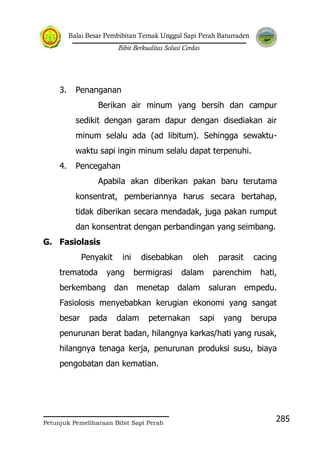 Balai Besar Pembibitan Ternak Unggul Sapi Perah Baturraden
Bibit Berkualitas Solusi Cerdas
Petunjuk Pemeliharaan Bibit Sapi Perah
285
3. Penanganan
Berikan air minum yang bersih dan campur
sedikit dengan garam dapur dengan disediakan air
minum selalu ada (ad libitum). Sehingga sewaktu-
waktu sapi ingin minum selalu dapat terpenuhi.
4. Pencegahan
Apabila akan diberikan pakan baru terutama
konsentrat, pemberiannya harus secara bertahap,
tidak diberikan secara mendadak, juga pakan rumput
dan konsentrat dengan perbandingan yang seimbang.
G. Fasiolasis
Penyakit ini disebabkan oleh parasit cacing
trematoda yang bermigrasi dalam parenchim hati,
berkembang dan menetap dalam saluran empedu.
Fasiolosis menyebabkan kerugian ekonomi yang sangat
besar pada dalam peternakan sapi yang berupa
penurunan berat badan, hilangnya karkas/hati yang rusak,
hilangnya tenaga kerja, penurunan produksi susu, biaya
pengobatan dan kematian.
 