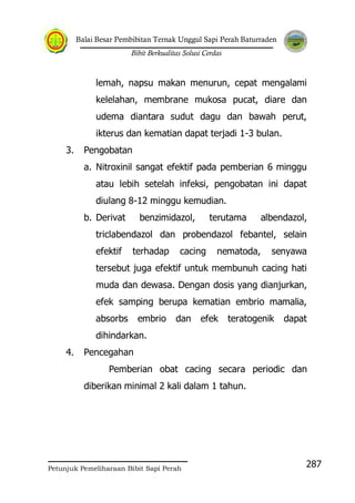 Balai Besar Pembibitan Ternak Unggul Sapi Perah Baturraden
Bibit Berkualitas Solusi Cerdas
Petunjuk Pemeliharaan Bibit Sapi Perah
287
lemah, napsu makan menurun, cepat mengalami
kelelahan, membrane mukosa pucat, diare dan
udema diantara sudut dagu dan bawah perut,
ikterus dan kematian dapat terjadi 1-3 bulan.
3. Pengobatan
a. Nitroxinil sangat efektif pada pemberian 6 minggu
atau lebih setelah infeksi, pengobatan ini dapat
diulang 8-12 minggu kemudian.
b. Derivat benzimidazol, terutama albendazol,
triclabendazol dan probendazol febantel, selain
efektif terhadap cacing nematoda, senyawa
tersebut juga efektif untuk membunuh cacing hati
muda dan dewasa. Dengan dosis yang dianjurkan,
efek samping berupa kematian embrio mamalia,
absorbs embrio dan efek teratogenik dapat
dihindarkan.
4. Pencegahan
Pemberian obat cacing secara periodic dan
diberikan minimal 2 kali dalam 1 tahun.
 