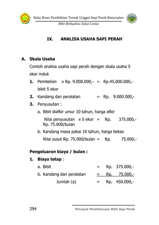Balai Besar Pembibitan Ternak Unggul Sapi Perah Baturraden
Bibit Berkualitas Solusi Cerdas
Petunjuk Pemeliharaan Bibit Sapi Perah294
IX. ANALISA USAHA SAPI PERAH
A. Skala Usaha
Contoh analisa usaha sapi perah dengan skala usaha 5
ekor induk
1. Pembelian x Rp. 9.000.000,- = Rp.45.000.000,-
bibit 5 ekor
2. Kandang dan peralatan = Rp. 9.000.000,-
3. Penyusutan :
a. Bibit diafkir umur 10 tahun, harga afkir
Nilai penyusutan x 5 ekor = Rp. 375.000,-
Rp. 75.000/bulan
b. Kandang masa pakai 10 tahun, harga bekas
Nilai susut Rp. 75.000/bulan = Rp. 75.000,-
Pengeluaran biaya / bulan :
1. Biaya tetap :
a. Bibit = Rp. 375.000,-
b. Kandang dan peralatan = Rp. 75.000,-
Jumlah (a) = Rp. 450.000,-
 