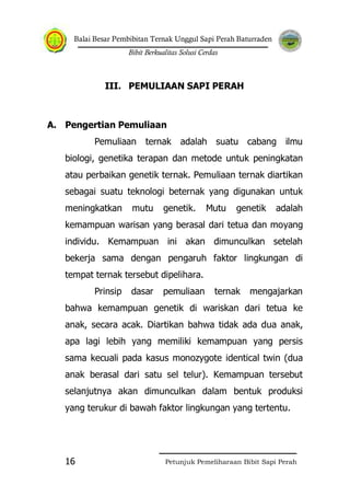 Balai Besar Pembibitan Ternak Unggul Sapi Perah Baturraden
Bibit Berkualitas Solusi Cerdas
Petunjuk Pemeliharaan Bibit Sapi Perah16
III. PEMULIAAN SAPI PERAH
A. Pengertian Pemuliaan
Pemuliaan ternak adalah suatu cabang ilmu
biologi, genetika terapan dan metode untuk peningkatan
atau perbaikan genetik ternak. Pemuliaan ternak diartikan
sebagai suatu teknologi beternak yang digunakan untuk
meningkatkan mutu genetik. Mutu genetik adalah
kemampuan warisan yang berasal dari tetua dan moyang
individu. Kemampuan ini akan dimunculkan setelah
bekerja sama dengan pengaruh faktor lingkungan di
tempat ternak tersebut dipelihara.
Prinsip dasar pemuliaan ternak mengajarkan
bahwa kemampuan genetik di wariskan dari tetua ke
anak, secara acak. Diartikan bahwa tidak ada dua anak,
apa lagi lebih yang memiliki kemampuan yang persis
sama kecuali pada kasus monozygote identical twin (dua
anak berasal dari satu sel telur). Kemampuan tersebut
selanjutnya akan dimunculkan dalam bentuk produksi
yang terukur di bawah faktor lingkungan yang tertentu.
 