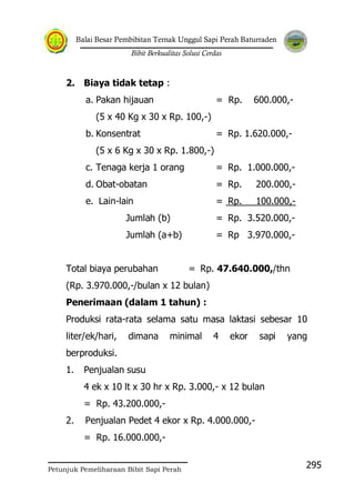 Balai Besar Pembibitan Ternak Unggul Sapi Perah Baturraden
Bibit Berkualitas Solusi Cerdas
Petunjuk Pemeliharaan Bibit Sapi Perah
295
2. Biaya tidak tetap :
a. Pakan hijauan = Rp. 600.000,-
(5 x 40 Kg x 30 x Rp. 100,-)
b. Konsentrat = Rp. 1.620.000,-
(5 x 6 Kg x 30 x Rp. 1.800,-)
c. Tenaga kerja 1 orang = Rp. 1.000.000,-
d. Obat-obatan = Rp. 200.000,-
e. Lain-lain = Rp. 100.000,-
Jumlah (b) = Rp. 3.520.000,-
Jumlah (a+b) = Rp 3.970.000,-
Total biaya perubahan = Rp. 47.640.000,/thn
(Rp. 3.970.000,-/bulan x 12 bulan)
Penerimaan (dalam 1 tahun) :
Produksi rata-rata selama satu masa laktasi sebesar 10
liter/ek/hari, dimana minimal 4 ekor sapi yang
berproduksi.
1. Penjualan susu
4 ek x 10 lt x 30 hr x Rp. 3.000,- x 12 bulan
= Rp. 43.200.000,-
2. Penjualan Pedet 4 ekor x Rp. 4.000.000,-
= Rp. 16.000.000,-
 