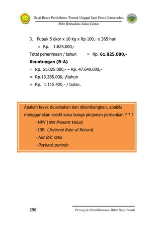 Balai Besar Pembibitan Ternak Unggul Sapi Perah Baturraden
Bibit Berkualitas Solusi Cerdas
Petunjuk Pemeliharaan Bibit Sapi Perah296
3. Pupuk 5 ekor x 10 kg x Rp 100,- x 365 hari
= Rp. 1.825.000,-
Total penerimaan / tahun = Rp. 61.025.000,-
Keuntungan (B-A)
= Rp. 61.025.000,- – Rp. 47.640.000,-
= Rp.13.385.000,-/tahun
= Rp. 1.115.420,- / bulan.
Apakah layak diusahakan dan dikembangkan, apabila
menggunakan kredit suku bunga pinjaman perbankan ? ? ?
- NPV (Net Present Value)
- IRR (Internal Rate of Return)
- Net B/C ratio
- Payback periode
 