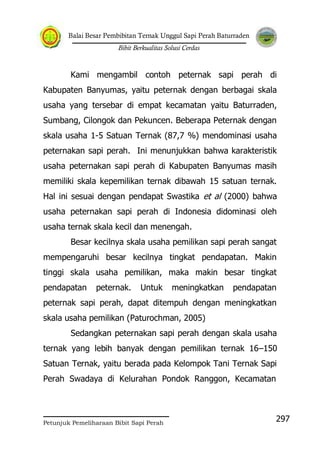 Balai Besar Pembibitan Ternak Unggul Sapi Perah Baturraden
Bibit Berkualitas Solusi Cerdas
Petunjuk Pemeliharaan Bibit Sapi Perah
297
Kami mengambil contoh peternak sapi perah di
Kabupaten Banyumas, yaitu peternak dengan berbagai skala
usaha yang tersebar di empat kecamatan yaitu Baturraden,
Sumbang, Cilongok dan Pekuncen. Beberapa Peternak dengan
skala usaha 1-5 Satuan Ternak (87,7 %) mendominasi usaha
peternakan sapi perah. Ini menunjukkan bahwa karakteristik
usaha peternakan sapi perah di Kabupaten Banyumas masih
memiliki skala kepemilikan ternak dibawah 15 satuan ternak.
Hal ini sesuai dengan pendapat Swastika et al (2000) bahwa
usaha peternakan sapi perah di Indonesia didominasi oleh
usaha ternak skala kecil dan menengah.
Besar kecilnya skala usaha pemilikan sapi perah sangat
mempengaruhi besar kecilnya tingkat pendapatan. Makin
tinggi skala usaha pemilikan, maka makin besar tingkat
pendapatan peternak. Untuk meningkatkan pendapatan
peternak sapi perah, dapat ditempuh dengan meningkatkan
skala usaha pemilikan (Paturochman, 2005)
Sedangkan peternakan sapi perah dengan skala usaha
ternak yang lebih banyak dengan pemilikan ternak 16–150
Satuan Ternak, yaitu berada pada Kelompok Tani Ternak Sapi
Perah Swadaya di Kelurahan Pondok Ranggon, Kecamatan
 