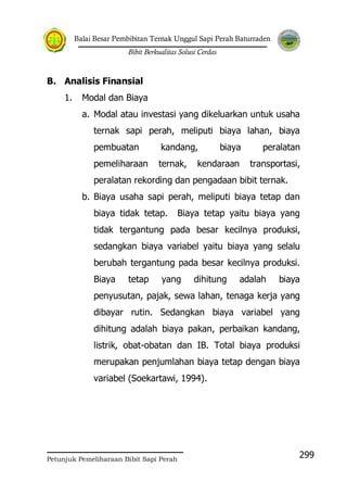 Balai Besar Pembibitan Ternak Unggul Sapi Perah Baturraden
Bibit Berkualitas Solusi Cerdas
Petunjuk Pemeliharaan Bibit Sapi Perah
299
B. Analisis Finansial
1. Modal dan Biaya
a. Modal atau investasi yang dikeluarkan untuk usaha
ternak sapi perah, meliputi biaya lahan, biaya
pembuatan kandang, biaya peralatan
pemeliharaan ternak, kendaraan transportasi,
peralatan rekording dan pengadaan bibit ternak.
b. Biaya usaha sapi perah, meliputi biaya tetap dan
biaya tidak tetap. Biaya tetap yaitu biaya yang
tidak tergantung pada besar kecilnya produksi,
sedangkan biaya variabel yaitu biaya yang selalu
berubah tergantung pada besar kecilnya produksi.
Biaya tetap yang dihitung adalah biaya
penyusutan, pajak, sewa lahan, tenaga kerja yang
dibayar rutin. Sedangkan biaya variabel yang
dihitung adalah biaya pakan, perbaikan kandang,
listrik, obat-obatan dan IB. Total biaya produksi
merupakan penjumlahan biaya tetap dengan biaya
variabel (Soekartawi, 1994).
 