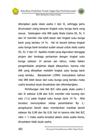 Balai Besar Pembibitan Ternak Unggul Sapi Perah Baturraden
Bibit Berkualitas Solusi Cerdas
Petunjuk Pemeliharaan Bibit Sapi Perah302
diterapkan pada skala usaha I dan II, sehingga perlu
dirumuskan ulang besaran tingkat suku bunga bank yang
sesuai. Sedangkan nilai IRR pada Skala Usaha III, IV, V
dan VI memiliki nilai lebih besar dari tingkat suku bunga
bank yang berlaku 14 %. Hal ini berarti bahwa tingkat
suku bunga bank tersebut sudah sesuai untuk skala usaha
III, IV, V dan VI Apabila modal yang digunakan dianggap
pinjam dari lembaga perbankan dengan tingkat suku
bunga sebesar 14 persen per tahun, maka beban
pengembalian pinjaman dapat dibayarkan, karena nilai
IRR yang dihasilkan melebihi tingkat suku bunga bank
yang berlaku. Bassalamah (1994) menyatakan bahwa
nilai IRR lebih besar dari suku bunga yang berlaku maka
usaha tersebut layak diusahakan dan dikembangkan.
Perhitungan nilai Net B/C ratio pada skala usaha I
dan II sebesar 0,98 dan 0,91 memiliki nilai kurang dari
satu (<1) pada tingkat suku bunga bank 14 %. Nilai
tersebut menunjukkan setiap penambahan Rp 1,-
pengeluaran bersih akan memberikan manfaat bersih
sebesar Rp 0,98 dan Rp 0,91 hal ini karena nilai Net B/C
ratio < 1 maka usaha tersebut dalam skala usaha bisnis,
dinyatakan tidak layak usaha.
 