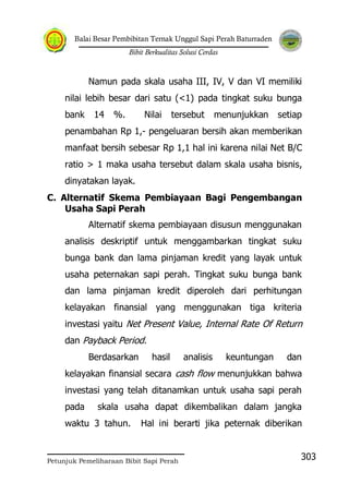 Balai Besar Pembibitan Ternak Unggul Sapi Perah Baturraden
Bibit Berkualitas Solusi Cerdas
Petunjuk Pemeliharaan Bibit Sapi Perah
303
Namun pada skala usaha III, IV, V dan VI memiliki
nilai lebih besar dari satu (<1) pada tingkat suku bunga
bank 14 %. Nilai tersebut menunjukkan setiap
penambahan Rp 1,- pengeluaran bersih akan memberikan
manfaat bersih sebesar Rp 1,1 hal ini karena nilai Net B/C
ratio > 1 maka usaha tersebut dalam skala usaha bisnis,
dinyatakan layak.
C. Alternatif Skema Pembiayaan Bagi Pengembangan
Usaha Sapi Perah
Alternatif skema pembiayaan disusun menggunakan
analisis deskriptif untuk menggambarkan tingkat suku
bunga bank dan lama pinjaman kredit yang layak untuk
usaha peternakan sapi perah. Tingkat suku bunga bank
dan lama pinjaman kredit diperoleh dari perhitungan
kelayakan finansial yang menggunakan tiga kriteria
investasi yaitu Net Present Value, Internal Rate Of Return
dan Payback Period.
Berdasarkan hasil analisis keuntungan dan
kelayakan finansial secara cash flow menunjukkan bahwa
investasi yang telah ditanamkan untuk usaha sapi perah
pada skala usaha dapat dikembalikan dalam jangka
waktu 3 tahun. Hal ini berarti jika peternak diberikan
 