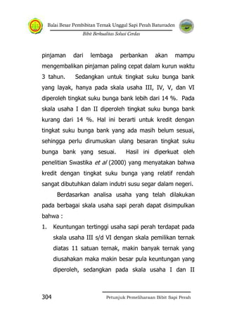 Balai Besar Pembibitan Ternak Unggul Sapi Perah Baturraden
Bibit Berkualitas Solusi Cerdas
Petunjuk Pemeliharaan Bibit Sapi Perah304
pinjaman dari lembaga perbankan akan mampu
mengembalikan pinjaman paling cepat dalam kurun waktu
3 tahun. Sedangkan untuk tingkat suku bunga bank
yang layak, hanya pada skala usaha III, IV, V, dan VI
diperoleh tingkat suku bunga bank lebih dari 14 %. Pada
skala usaha I dan II diperoleh tingkat suku bunga bank
kurang dari 14 %. Hal ini berarti untuk kredit dengan
tingkat suku bunga bank yang ada masih belum sesuai,
sehingga perlu dirumuskan ulang besaran tingkat suku
bunga bank yang sesuai. Hasil ini diperkuat oleh
penelitian Swastika et al (2000) yang menyatakan bahwa
kredit dengan tingkat suku bunga yang relatif rendah
sangat dibutuhkan dalam indutri susu segar dalam negeri.
Berdasarkan analisa usaha yang telah dilakukan
pada berbagai skala usaha sapi perah dapat disimpulkan
bahwa :
1. Keuntungan tertinggi usaha sapi perah terdapat pada
skala usaha III s/d VI dengan skala pemilikan ternak
diatas 11 satuan ternak, makin banyak ternak yang
diusahakan maka makin besar pula keuntungan yang
diperoleh, sedangkan pada skala usaha I dan II
 