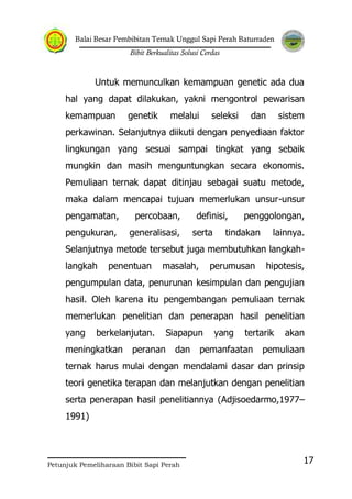 Balai Besar Pembibitan Ternak Unggul Sapi Perah Baturraden
Bibit Berkualitas Solusi Cerdas
Petunjuk Pemeliharaan Bibit Sapi Perah
17
Untuk memunculkan kemampuan genetic ada dua
hal yang dapat dilakukan, yakni mengontrol pewarisan
kemampuan genetik melalui seleksi dan sistem
perkawinan. Selanjutnya diikuti dengan penyediaan faktor
lingkungan yang sesuai sampai tingkat yang sebaik
mungkin dan masih menguntungkan secara ekonomis.
Pemuliaan ternak dapat ditinjau sebagai suatu metode,
maka dalam mencapai tujuan memerlukan unsur-unsur
pengamatan, percobaan, definisi, penggolongan,
pengukuran, generalisasi, serta tindakan lainnya.
Selanjutnya metode tersebut juga membutuhkan langkah-
langkah penentuan masalah, perumusan hipotesis,
pengumpulan data, penurunan kesimpulan dan pengujian
hasil. Oleh karena itu pengembangan pemuliaan ternak
memerlukan penelitian dan penerapan hasil penelitian
yang berkelanjutan. Siapapun yang tertarik akan
meningkatkan peranan dan pemanfaatan pemuliaan
ternak harus mulai dengan mendalami dasar dan prinsip
teori genetika terapan dan melanjutkan dengan penelitian
serta penerapan hasil penelitiannya (Adjisoedarmo,1977–
1991)
 