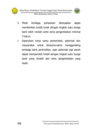 Balai Besar Pembibitan Ternak Unggul Sapi Perah Baturraden
Bibit Berkualitas Solusi Cerdas
Petunjuk Pemeliharaan Bibit Sapi Perah306
3. Pihak lembaga perbankan diharapkan dapat
memberikan kredit lunak dengan tingkat suku bunga
bank lebih rendah serta lama pengembalian minimal
3 tahun.
4. Diperlukan kerja sama pemerintah, peternak dan
masyarakat untuk bersama-sama menggandeng
lembaga bank perkreditan, agar peternak sapi perah
dapat memperoleh kredit dengan tingkat suku bunga
bank yang rendah dan lama pengembalian yang
layak.
 