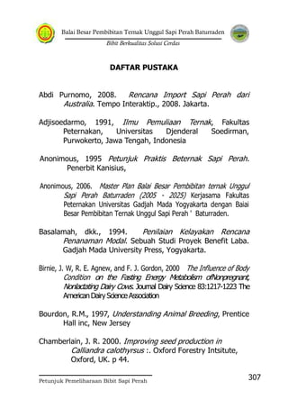 Balai Besar Pembibitan Ternak Unggul Sapi Perah Baturraden
Bibit Berkualitas Solusi Cerdas
Petunjuk Pemeliharaan Bibit Sapi Perah
307
DAFTAR PUSTAKA
Abdi Purnomo, 2008. Rencana Import Sapi Perah dari
Australia. Tempo Interaktip., 2008. Jakarta.
Adjisoedarmo, 1991, Ilmu Pemuliaan Ternak, Fakultas
Peternakan, Universitas Djenderal Soedirman,
Purwokerto, Jawa Tengah, Indonesia
Anonimous, 1995 Petunjuk Praktis Beternak Sapi Perah.
Penerbit Kanisius,
Anonimous, 2006. Master Plan Balai Besar Pembibitan ternak Unggul
Sapi Perah Baturraden (2005 - 2025) Kerjasama Fakultas
Peternakan Universitas Gadjah Mada Yogyakarta dengan Baiai
Besar Pembibitan Ternak Unggul Sapi Perah ' Baturraden.
Basalamah, dkk., 1994. Penilaian Kelayakan Rencana
Penanaman Modal. Sebuah Studi Proyek Benefit Laba.
Gadjah Mada University Press, Yogyakarta.
Birnie, J. W, R. E. Agnew, and F. J. Gordon, 2000 The Influence of Body
Condition on the Fasting Energy Metabolism ofNonpregnant,
Nonlactating Dairy Cows. Journal Dairy Science 83:1217-1223 The
AmericanDairyScienceAssociation
Bourdon, R.M., 1997, Understanding Animal Breeding, Prentice
Hall inc, New Jersey
Chamberlain, J. R. 2000. Improving seed production in
Calliandra calothyrsus :. Oxford Forestry Intsitute,
Oxford, UK. p 44.
 