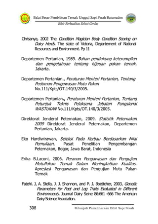 Balai Besar Pembibitan Ternak Unggul Sapi Perah Baturraden
Bibit Berkualitas Solusi Cerdas
Petunjuk Pemeliharaan Bibit Sapi Perah308
Chrisanya, 2002 The Condition Magician Body Condition Scoring on
Dairy Herds. The state of Victoria, Departement of National
Resources and Environment. Pp 11
Departemen Pertanian, 1989. Bahan pendukung keterampilan
dan pengetahuan tentang hijauan pakan ternak.
Jakarta.
Departemen Pertanian., Peraturan Menteri Pertanian, Tentang
Pedoman Pengawasan Mutu Pakan
No.111/Kpts/OT.140/3/2005.
Departemen Pertanian., Peraturan Menteri Pertanian, Tentang
Petunjuk Teknis Pelaksana Jabatan Fungsional
WASTUKAN No.111/Kpts/OT.140/3/2005.
Direktorat Jenderal Peternakan, 2009. Statistik Peternakan
2009 Direktorat Jenderal Peternakan, Departemen
Pertanian, Jakarta.
Eko Hardiwirawan, Seleksi Pada Kerbau Berdasarkan Nilai
Pemuliaan, Pusat Penelitian Pengembangan
Peternakan, Bogor, Jawa Barat, Indonesia
Erika B.Laconi, 2006. Peranan Pengawasan dan Pengujian
MutuPakan Ternak Dalam Meningkatkan Kualitas.
Apresiasi Pengawasan dan Pengujian Mutu Pakan
Ternak
Fatehi. J, A. Stella, J. J. Shannon, and P. J. Boettcher, 2003, Genetic
Parameters for Feet and Leg Traits Evaluated in Different
Environments. Journal Dairy Seine 86:661 -666 The American
DairyScienceAssociation.
 