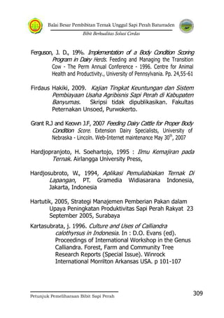 Balai Besar Pembibitan Ternak Unggul Sapi Perah Baturraden
Bibit Berkualitas Solusi Cerdas
Petunjuk Pemeliharaan Bibit Sapi Perah
309
Ferguson, J. D., 19%. Implementation of a Body Condition Scoring
Program in Dairy Herds. Feeding and Managing the Transition
Cow - The Perm Annual Conference - 1996. Centre for Animal
Health and Productivity., University of Pennsylvania. Pp. 24,55-61
Firdaus Hakiki, 2009. Kajian Tingkat Keuntungan dan Sistem
Pembiayaan Usaha Agribisnis Sapi Perah di Kabupaten
Banyumas. Skripsi tidak dipublikasikan. Fakultas
Peternakan Unsoed, Purwokerto.
Grant R.J and Keown J.F, 2007 Feeding Dairy Cattle for Proper Body
Condition Score. Extension Dairy Specialists, University of
Nebraska - Lincoln. Web-Internet maintenance May 30th
, 2007
Hardjopranjoto, H. Soehartojo, 1995 : Ilmu Kemajiran pada
Ternak. Airlangga University Press,
Hardjosubroto, W., 1994, Aplikasi Pemuliabiakan Ternak Di
Lapangan, PT. Gramedia Widiasarana Indonesia,
Jakarta, Indonesia
Hartutik, 2005, Strategi Manajemen Pemberian Pakan dalam
Upaya Peningkatan Produktivitas Sapi Perah Rakyat 23
September 2005, Surabaya
Kartasubrata, j. 1996. Culture and Uses of Calliandra
calothyrsus in Indonesia. In : D.O. Evans (ed).
Proceedings of International Workshop in the Genus
Calliandra. Forest, Farm and Community Tree
Research Reports (Special Issue). Winrock
International Morrilton Arkansas USA. p 101-107
 