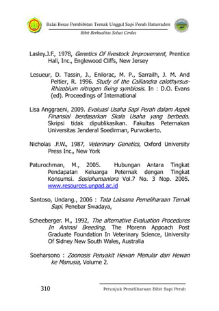 Balai Besar Pembibitan Ternak Unggul Sapi Perah Baturraden
Bibit Berkualitas Solusi Cerdas
Petunjuk Pemeliharaan Bibit Sapi Perah310
Lasley.J.F., 1978, Genetics Of livestock Improvement, Prentice
Hall, Inc., Englewood Cliffs, New Jersey
Lesueur, D. Tassin, J., Enilorac, M. P., Sarrailh, J. M. And
Peltier, R. 1996. Study of the Calliandra calothyrsus-
Rhizobium nitrogen fixing symbiosis. In : D.O. Evans
(ed). Proceedings of International
Lisa Anggraeni, 2009. Evaluasi Usaha Sapi Perah dalam Aspek
Finansial berdasarkan Skala Usaha yang berbeda.
Skripsi tidak dipublikasikan. Fakultas Peternakan
Universitas Jenderal Soedirman, Purwokerto.
Nicholas .F.W., 1987, Veterinary Genetics, Oxford University
Press Inc., New York
Paturochman, M., 2005. Hubungan Antara Tingkat
Pendapatan Keluarga Peternak dengan Tingkat
Konsumsi. Sosiohumaniora Vol.7 No. 3 Nop. 2005.
www.resources.unpad.ac.id
Santoso, Undang., 2006 : Tata Laksana Pemeliharaan Ternak
Sapi. Penebar Swadaya,
Scheeberger. M., 1992, The alternative Evaluation Procedures
In Animal Breeding, The Morenn Appoach Post
Graduate Foundation In Veterinary Science, University
Of Sidney New South Wales, Australia
Soeharsono : Zoonosis Penyakit Hewan Menular dari Hewan
ke Manusia, Volume 2.
 
