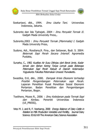 Balai Besar Pembibitan Ternak Unggul Sapi Perah Baturraden
Bibit Berkualitas Solusi Cerdas
Petunjuk Pemeliharaan Bibit Sapi Perah
311
Soekartawi, dkk., 1994. Ilmu Usaha Tani. Universitas
Indonesia, Jakarta.
Subronto dan Ida Tjahajati, 2004 : Ilmu Penyakit Ternak II.
Gadjah Mada University Press,.
Subronto,2003 : Ilmu Penyakit Ternak (Mammalia) I. Gadjah
Mada University Press,
Sudono, Adi., Rosdiana,R. Fina., dan Setiawan, Budi. S. 2004:
Beternak Sapi Perah Secara Intensif. Agromedia
Pustaka,
Sunarko, C., 1982 Kualitas Air Susu Ditinjau dart Berat Jents, Kadar
lemak dan Bahan Kering Tanpa Lemak pada Beberapa
Peternakan Sapi Perah Rakyat di Daerah Kotamadya
Yogyakarta. Fakultas Peternakan Unsoed Purwokerto.
Swastika, D.K, dkk., 2000. Dampak Krisis Ekonomi terhadap
Prosfek Pengembangan Peternakan sapi Perah.
Laporan Penelitian Pusat Penelitian Sosial Ekonomi
Pertanian. Badan Penelitian dan Pengembangan
Pertanian, Bogor.
Toelihere, Mozes R., 2006 : Ilmu Kebidanan pada Ternak Sapi
dan Kerbau. Penerbit Universitas Indonesia
(UI_PRESS),
Vries M. J. and R, F. Veerkamp, 2000 Energy Balance of Dairy Cattle in
Relation to Milk Production Variables and Fertility, Journal Dairy
Science. 83:62-69The AmericanDairyScienceAssociation
 