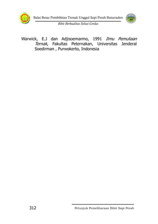Balai Besar Pembibitan Ternak Unggul Sapi Perah Baturraden
Bibit Berkualitas Solusi Cerdas
Petunjuk Pemeliharaan Bibit Sapi Perah312
Warwick, E.J dan Adjisoemarmo, 1991 Ilmu Pemuliaan
Ternak, Fakultas Peternakan, Universitas Jenderal
Soedirman , Purwokerto, Indonesia
 