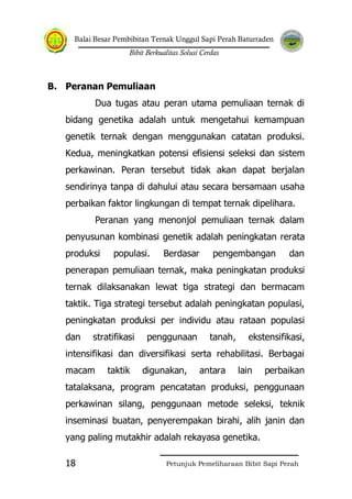 Balai Besar Pembibitan Ternak Unggul Sapi Perah Baturraden
Bibit Berkualitas Solusi Cerdas
Petunjuk Pemeliharaan Bibit Sapi Perah18
B. Peranan Pemuliaan
Dua tugas atau peran utama pemuliaan ternak di
bidang genetika adalah untuk mengetahui kemampuan
genetik ternak dengan menggunakan catatan produksi.
Kedua, meningkatkan potensi efisiensi seleksi dan sistem
perkawinan. Peran tersebut tidak akan dapat berjalan
sendirinya tanpa di dahului atau secara bersamaan usaha
perbaikan faktor lingkungan di tempat ternak dipelihara.
Peranan yang menonjol pemuliaan ternak dalam
penyusunan kombinasi genetik adalah peningkatan rerata
produksi populasi. Berdasar pengembangan dan
penerapan pemuliaan ternak, maka peningkatan produksi
ternak dilaksanakan lewat tiga strategi dan bermacam
taktik. Tiga strategi tersebut adalah peningkatan populasi,
peningkatan produksi per individu atau rataan populasi
dan stratifikasi penggunaan tanah, ekstensifikasi,
intensifikasi dan diversifikasi serta rehabilitasi. Berbagai
macam taktik digunakan, antara lain perbaikan
tatalaksana, program pencatatan produksi, penggunaan
perkawinan silang, penggunaan metode seleksi, teknik
inseminasi buatan, penyerempakan birahi, alih janin dan
yang paling mutakhir adalah rekayasa genetika.
 