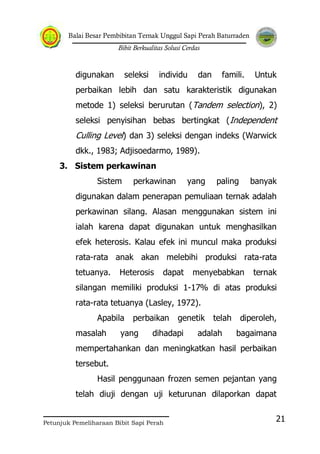 Balai Besar Pembibitan Ternak Unggul Sapi Perah Baturraden
Bibit Berkualitas Solusi Cerdas
Petunjuk Pemeliharaan Bibit Sapi Perah
21
digunakan seleksi individu dan famili. Untuk
perbaikan lebih dan satu karakteristik digunakan
metode 1) seleksi berurutan (Tandem selection), 2)
seleksi penyisihan bebas bertingkat (Independent
Culling Level) dan 3) seleksi dengan indeks (Warwick
dkk., 1983; Adjisoedarmo, 1989).
3. Sistem perkawinan
Sistem perkawinan yang paling banyak
digunakan dalam penerapan pemuliaan ternak adalah
perkawinan silang. Alasan menggunakan sistem ini
ialah karena dapat digunakan untuk menghasilkan
efek heterosis. Kalau efek ini muncul maka produksi
rata-rata anak akan melebihi produksi rata-rata
tetuanya. Heterosis dapat menyebabkan ternak
silangan memiliki produksi 1-17% di atas produksi
rata-rata tetuanya (Lasley, 1972).
Apabila perbaikan genetik telah diperoleh,
masalah yang dihadapi adalah bagaimana
mempertahankan dan meningkatkan hasil perbaikan
tersebut.
Hasil penggunaan frozen semen pejantan yang
telah diuji dengan uji keturunan dilaporkan dapat
 
