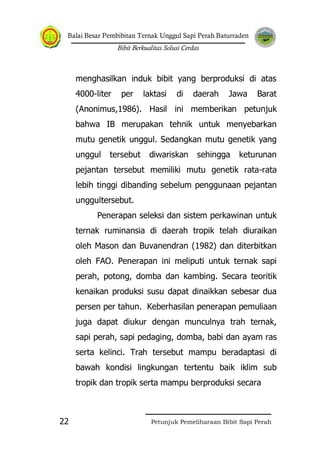 Balai Besar Pembibitan Ternak Unggul Sapi Perah Baturraden
Bibit Berkualitas Solusi Cerdas
Petunjuk Pemeliharaan Bibit Sapi Perah22
menghasilkan induk bibit yang berproduksi di atas
4000-liter per laktasi di daerah Jawa Barat
(Anonimus,1986). Hasil ini memberikan petunjuk
bahwa IB merupakan tehnik untuk menyebarkan
mutu genetik unggul. Sedangkan mutu genetik yang
unggul tersebut diwariskan sehingga keturunan
pejantan tersebut memiliki mutu genetik rata-rata
lebih tinggi dibanding sebelum penggunaan pejantan
unggultersebut.
Penerapan seleksi dan sistem perkawinan untuk
ternak ruminansia di daerah tropik telah diuraikan
oleh Mason dan Buvanendran (1982) dan diterbitkan
oleh FAO. Penerapan ini meliputi untuk ternak sapi
perah, potong, domba dan kambing. Secara teoritik
kenaikan produksi susu dapat dinaikkan sebesar dua
persen per tahun. Keberhasilan penerapan pemuliaan
juga dapat diukur dengan munculnya trah ternak,
sapi perah, sapi pedaging, domba, babi dan ayam ras
serta kelinci. Trah tersebut mampu beradaptasi di
bawah kondisi lingkungan tertentu baik iklim sub
tropik dan tropik serta mampu berproduksi secara
 