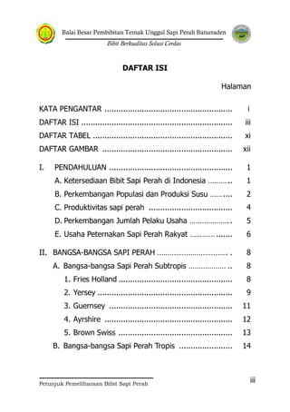 Balai Besar Pembibitan Ternak Unggul Sapi Perah Baturraden
Bibit Berkualitas Solusi Cerdas
Petunjuk Pemeliharaan Bibit Sapi Perah
iii
DAFTAR ISI
Halaman
KATA PENGANTAR ....................................................... i
DAFTAR ISI ................................................................. iii
DAFTAR TABEL ............................................................ xi
DAFTAR GAMBAR ........................................................ xii
I. PENDAHULUAN ..................................................... 1
A. Ketersediaan Bibit Sapi Perah di Indonesia ……….. 1
B. Perkembangan Populasi dan Produksi Susu …….... 2
C. Produktivitas sapi perah .................................... 4
D. Perkembangan Jumlah Pelaku Usaha ……………….. 5
E. Usaha Peternakan Sapi Perah Rakyat ………… ....... 6
II. BANGSA-BANGSA SAPI PERAH ……………………………. . 8
A. Bangsa-bangsa Sapi Perah Subtropis ……………… .. 8
1. Fries Holland ................................................. 8
2. Yersey .......................................................... 9
3. Guernsey ..................................................... 11
4. Ayrshire ....................................................... 12
5. Brown Swiss ................................................. 13
B. Bangsa-bangsa Sapi Perah Tropis ....................... 14
 