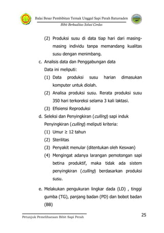 Balai Besar Pembibitan Ternak Unggul Sapi Perah Baturraden
Bibit Berkualitas Solusi Cerdas
Petunjuk Pemeliharaan Bibit Sapi Perah
25
(2) Produksi susu di data tiap hari dari masing-
masing individu tanpa memandang kualitas
susu dengan menimbang.
c. Analisis data dan Penggabungan data
Data ini meliputi:
(1) Data produksi susu harian dimasukan
komputer untuk diolah.
(2) Analisa produksi susu. Rerata produksi susu
350 hari terkoreksi selama 3 kali laktasi.
(3) Efisiensi Reproduksi
d. Seleksi dan Penyingkiran (culling) sapi induk
Penyingkiran (culling) meliputi kriteria:
(1) Umur ≥ 12 tahun
(2) Sterilitas
(3) Penyakit menular (ditentukan oleh Keswan)
(4) Mengingat adanya larangan pemotongan sapi
betina produktif, maka tidak ada sistem
penyingkiran (culling) berdasarkan produksi
susu.
e. Melakukan pengukuran lingkar dada (LD) , tinggi
gumba (TG), panjang badan (PD) dan bobot badan
(BB)
 