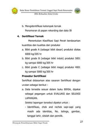 Balai Besar Pembibitan Ternak Unggul Sapi Perah Baturraden
Bibit Berkualitas Solusi Cerdas
Petunjuk Pemeliharaan Bibit Sapi Perah
27
b. Mengidentifikasi kelompok ternak
Penomoran di papan rekording dan data IB
4. Sertifikasi Ternak
Menentukan Klasifikasi Sapi Perah berdasarkan
kuantitas dan kualitas dari produksi
a. Bibit grade A (sebagai bibit dasar) produksi diatas
6000 kg/305 hr
b. Bibit grade B (sebagai bibit induk) produksi 5001
kg sampai 6000 kg/305 hr
c. Bibit grade C (sebagai bibit niaga) produksi 4001
kg sampai 5000 kg/305 hr
Prosedur Sertifikasi
Sertifikat didasarkan atas sasaran Sertifikasi dengan
urutan sebagai berikut :
a. Data tersedia sesuai dalam buku BIRSA, dipakai
sebagai pegangan untuk EVALUASI dan SELEKSI
LAPANGAN.
Seleksi lapangan tersebut dipakai untuk :
- Identifikasi, chek and rechek sapi-sapi yang
masih ada identitas, No. telinga, gambar,
tanggal lahir, silsilah dan pemilik.
 