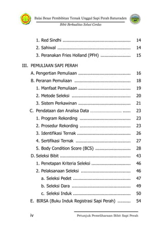 Balai Besar Pembibitan Ternak Unggul Sapi Perah Baturraden
Bibit Berkualitas Solusi Cerdas
Petunjuk Pemeliharaan Bibit Sapi Perahiv
1. Red Sindhi .................................................... 14
2. Sahiwal ........................................................ 14
3. Peranakan Fries Holland (PFH) ....................... 15
III. PEMULIAAN SAPI PERAH
A. Pengertian Pemuliaan ........................................ 16
B. Peranan Pemuliaan ........................................... 18
1. Manfaat Pemuliaan ........................................ 19
2. Metode Seleksi ............................................. 20
3. Sistem Perkawinan ........................................ 21
C. Pendataan dan Analisa Data ……………………… ...... 23
1. Program Rekording ....................................... 23
2. Prosedur Rekording ....................................... 23
3. Identifikasi Ternak ......................................... 26
4. Sertifikasi Ternak .......................................... 27
5. Body Condition Score (BCS) ........................... 28
D. Seleksi Bibit ...................................................... 43
1. Penetapan Kriteria Seleksi .............................. 46
2. Pelaksanaan Seleksi ...................................... 46
a. Seleksi Pedet ............................................ 47
b. Seleksi Dara ............................................. 49
c. Seleksi Induk ............................................ 50
E. BIRSA (Buku Induk Registrasi Sapi Perah) .......... 54
 