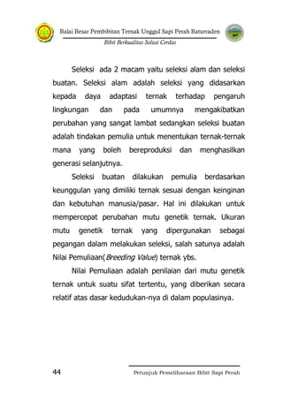 Balai Besar Pembibitan Ternak Unggul Sapi Perah Baturraden
Bibit Berkualitas Solusi Cerdas
Petunjuk Pemeliharaan Bibit Sapi Perah44
Seleksi ada 2 macam yaitu seleksi alam dan seleksi
buatan. Seleksi alam adalah seleksi yang didasarkan
kepada daya adaptasi ternak terhadap pengaruh
lingkungan dan pada umumnya mengakibatkan
perubahan yang sangat lambat sedangkan seleksi buatan
adalah tindakan pemulia untuk menentukan ternak-ternak
mana yang boleh bereproduksi dan menghasilkan
generasi selanjutnya.
Seleksi buatan dilakukan pemulia berdasarkan
keunggulan yang dimiliki ternak sesuai dengan keinginan
dan kebutuhan manusia/pasar. Hal ini dilakukan untuk
mempercepat perubahan mutu genetik ternak. Ukuran
mutu genetik ternak yang dipergunakan sebagai
pegangan dalam melakukan seleksi, salah satunya adalah
Nilai Pemuliaan(Breeding Value) ternak ybs.
Nilai Pemuliaan adalah penilaian dari mutu genetik
ternak untuk suatu sifat tertentu, yang diberikan secara
relatif atas dasar kedudukan-nya di dalam populasinya.
 