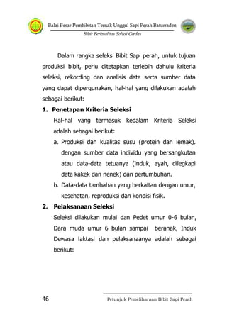 Balai Besar Pembibitan Ternak Unggul Sapi Perah Baturraden
Bibit Berkualitas Solusi Cerdas
Petunjuk Pemeliharaan Bibit Sapi Perah46
Dalam rangka seleksi Bibit Sapi perah, untuk tujuan
produksi bibit, perlu ditetapkan terlebih dahulu kriteria
seleksi, rekording dan analisis data serta sumber data
yang dapat dipergunakan, hal-hal yang dilakukan adalah
sebagai berikut:
1. Penetapan Kriteria Seleksi
Hal-hal yang termasuk kedalam Kriteria Seleksi
adalah sebagai berikut:
a. Produksi dan kualitas susu (protein dan lemak).
dengan sumber data individu yang bersangkutan
atau data-data tetuanya (induk, ayah, dilegkapi
data kakek dan nenek) dan pertumbuhan.
b. Data-data tambahan yang berkaitan dengan umur,
kesehatan, reproduksi dan kondisi fisik.
2. Pelaksanaan Seleksi
Seleksi dilakukan mulai dan Pedet umur 0-6 bulan,
Dara muda umur 6 bulan sampai beranak, Induk
Dewasa laktasi dan pelaksanaanya adalah sebagai
berikut:
 