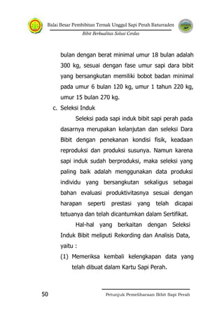 Balai Besar Pembibitan Ternak Unggul Sapi Perah Baturraden
Bibit Berkualitas Solusi Cerdas
Petunjuk Pemeliharaan Bibit Sapi Perah50
bulan dengan berat minimal umur 18 bulan adalah
300 kg, sesuai dengan fase umur sapi dara bibit
yang bersangkutan memiliki bobot badan minimal
pada umur 6 bulan 120 kg, umur 1 tahun 220 kg,
umur 15 bulan 270 kg.
c. Seleksi Induk
Seleksi pada sapi induk bibit sapi perah pada
dasarnya merupakan kelanjutan dan seleksi Dara
Bibit dengan penekanan kondisi fisik, keadaan
reproduksi dan produksi susunya. Namun karena
sapi induk sudah berproduksi, maka seleksi yang
paling baik adalah menggunakan data produksi
individu yang bersangkutan sekaligus sebagai
bahan evaluasi produktivitasnya sesuai dengan
harapan seperti prestasi yang telah dicapai
tetuanya dan telah dicantumkan dalam Sertifikat.
Hal-hal yang berkaitan dengan Seleksi
Induk Bibit meliputi Rekording dan Analisis Data,
yaitu :
(1) Memeriksa kembali kelengkapan data yang
telah dibuat dalam Kartu Sapi Perah.
 