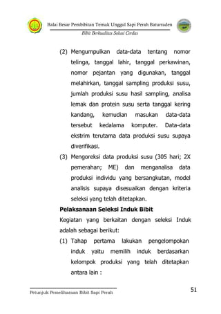 Balai Besar Pembibitan Ternak Unggul Sapi Perah Baturraden
Bibit Berkualitas Solusi Cerdas
Petunjuk Pemeliharaan Bibit Sapi Perah
51
(2) Mengumpulkan data-data tentang nomor
telinga, tanggal lahir, tanggal perkawinan,
nomor pejantan yang digunakan, tanggal
melahirkan, tanggal sampling produksi susu,
jumlah produksi susu hasil sampling, analisa
lemak dan protein susu serta tanggal kering
kandang, kemudian masukan data-data
tersebut kedalama komputer. Data-data
ekstrim terutama data produksi susu supaya
diverifikasi.
(3) Mengoreksi data produksi susu (305 hari; 2X
pemerahan; ME) dan menganalisa data
produksi individu yang bersangkutan, model
analisis supaya disesuaikan dengan kriteria
seleksi yang telah ditetapkan.
Pelaksanaan Seleksi Induk Bibit
Kegiatan yang berkaitan dengan seleksi Induk
adalah sebagai berikut:
(1) Tahap pertama lakukan pengelompokan
induk yaitu memilih induk berdasarkan
kelompok produksi yang telah ditetapkan
antara lain :
 