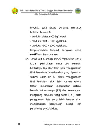 Balai Besar Pembibitan Ternak Unggul Sapi Perah Baturraden
Bibit Berkualitas Solusi Cerdas
Petunjuk Pemeliharaan Bibit Sapi Perah52
Produksi susu laktasi pertama, termasuk
kedalam kelompok.
- produksi diatas 6000 kg/laktasi.
- produksi 5001 - 6000 kg/laktasi.
- produksi 4000 - 5000 kg/laktasi.
Pengelompokan tersebut bertujuan untuk
sertifikasi keturunannya.
(2) Tahap kedua adalah seleksi calon tetua untuk
tujuan peningkatan mutu bagi generasi
berikutnya dan akan lebih baik menggunakan
Nilai Pemuliaan (NP) dan data yang digunakan
sampai laktasi ke 3. Seleksi menggunakan
Nilai Pemuliaan akan lebih cermat karena
faktor kemampuan menurunkan potensi
kepada keturunannya (h2) dan kemampuan
mengulang produksi yang sama ( r ) serta
penggunaan data yang lebih banyak akan
meningkatkan kecermatan seleksi dan
persistency produktivitas.
 