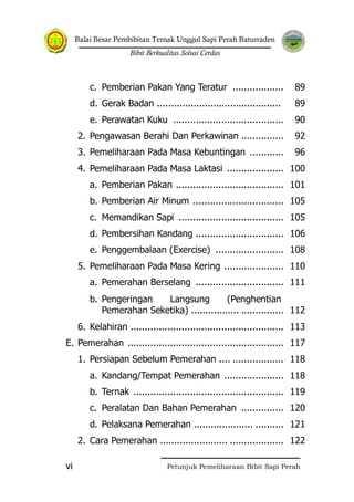 Balai Besar Pembibitan Ternak Unggul Sapi Perah Baturraden
Bibit Berkualitas Solusi Cerdas
Petunjuk Pemeliharaan Bibit Sapi Perahvi
c. Pemberian Pakan Yang Teratur .................. 89
d. Gerak Badan ............................................ 89
e. Perawatan Kuku ....................................... 90
2. Pengawasan Berahi Dan Perkawinan ............... 92
3. Pemeliharaan Pada Masa Kebuntingan ............ 96
4. Pemeliharaan Pada Masa Laktasi .................... 100
a. Pemberian Pakan ...................................... 101
b. Pemberian Air Minum ................................ 105
c. Memandikan Sapi ..................................... 105
d. Pembersihan Kandang ............................... 106
e. Penggembalaan (Exercise) ........................ 108
5. Pemeliharaan Pada Masa Kering ..................... 110
a. Pemerahan Berselang ............................... 111
b. Pengeringan Langsung (Penghentian
Pemerahan Seketika) ................. ............... 112
6. Kelahiran ...................................................... 113
E. Pemerahan ....................................................... 117
1. Persiapan Sebelum Pemerahan .... .................. 118
a. Kandang/Tempat Pemerahan ..................... 118
b. Ternak ..................................................... 119
c. Peralatan Dan Bahan Pemerahan ............... 120
d. Pelaksana Pemerahan ..................... .......... 121
2. Cara Pemerahan ........................ ................... 122
 
