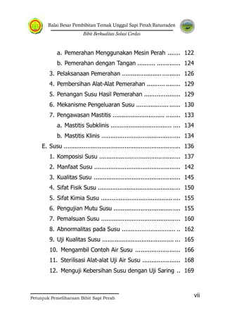 Balai Besar Pembibitan Ternak Unggul Sapi Perah Baturraden
Bibit Berkualitas Solusi Cerdas
Petunjuk Pemeliharaan Bibit Sapi Perah
vii
a. Pemerahan Menggunakan Mesin Perah ....... 122
b. Pemerahan dengan Tangan .......... ............. 124
3. Pelaksanaan Pemerahan ...................... .......... 126
4. Pembersihan Alat-Alat Pemerahan .......... ........ 129
5. Penangan Susu Hasil Pemerahan .................... 129
6. Mekanisme Pengeluaran Susu .................. ...... 130
7. Pengawasan Mastitis ............................. ........ 133
a. Mastitis Subklinis .................................. .... 134
b. Mastitis Klinis ............................................ 134
E. Susu ................................................................. 136
1. Komposisi Susu ............................................. 137
2. Manfaat Susu ................................................ 142
3. Kualitas Susu ................................................ 145
4. Sifat Fisik Susu .............................................. 150
5. Sifat Kimia Susu ............................................ 155
6. Pengujian Mutu Susu ..................................... 155
7. Pemalsuan Susu ............................................ 160
8. Abnormalitas pada Susu .............................. .. 162
9. Uji Kualitas Susu ........................................ ... 165
10. Mengambil Contoh Air Susu ......................... 166
11. Sterilisasi Alat-alat Uji Air Susu ..................... 168
12. Menguji Kebersihan Susu dengan Uji Saring .. 169
 