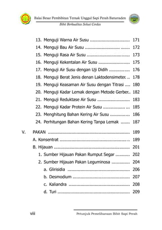 Balai Besar Pembibitan Ternak Unggul Sapi Perah Baturraden
Bibit Berkualitas Solusi Cerdas
Petunjuk Pemeliharaan Bibit Sapi Perahviii
13. Menguji Warna Air Susu ............................... 171
14. Menguji Bau Air Susu ........................... ....... 172
15. Menguji Rasa Air Susu ................................. 173
16. Menguji Kekentalan Air Susu ........................ 175
17. Menguji Air Susu dengan Uji Didih ................ 176
18. Menguji Berat Jenis denan Laktodensimeter. .. 178
19. Menguji Keasaman Air Susu dengan Titrasi .... 180
20. Menguji Kadar Lemak dengan Metode Gerber.. 182
21. Menguji Reduktase Air Susu ......................... 183
22. Menguji Kadar Protein Air Susu ................. ... 185
23. Menghitung Bahan Kering Air Susu ............... 186
24. Perhitungan Bahan Kering Tanpa Lemak ....... 187
V. PAKAN ............................................................... 189
A. Konsentrat ...................................................... 189
B. Hijauan ........................................................... 201
1. Sumber Hijauan Pakan Rumput Segar ........... 202
2. Sumber Hijauan Pakan Leguminosa .............. 204
a. Glirisidia ................................................ 206
b. Desmodium ............................................ 207
c. Kaliandra ............................................... 208
d. Turi ........................................................ 209
 